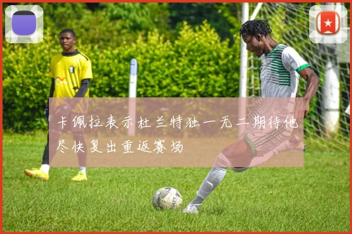 卡佩拉表示杜兰特独一无二期待他尽快复出重返赛场