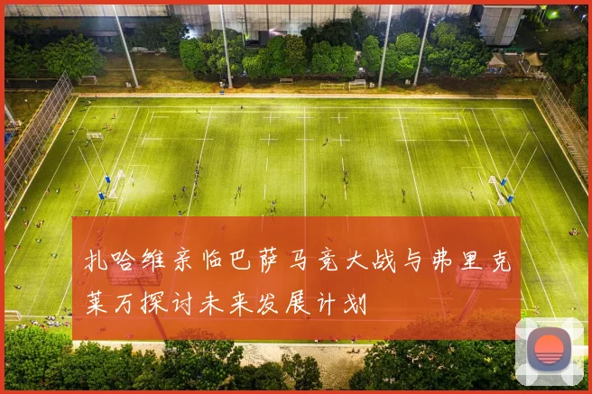 扎哈维亲临巴萨马竞大战与弗里克莱万探讨未来发展计划