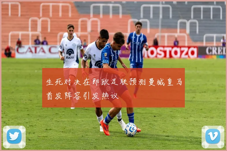 生死对决在即欧足联预测曼城皇马首发阵容引发热议