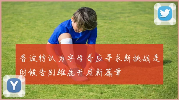 香波特认为字母哥应寻求新挑战是时候告别雄鹿开启新篇章